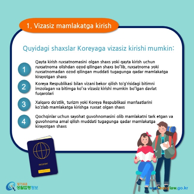 1. Vizasiz mamlakatga kirish Quyidagi shaxslar Koreyaga vizasiz kirishi mumkin: 1 Qayta kirish ruxsatnomasini olgan shaxs yoki qayta kirish uchun ruxsatnoma olishdan ozod qilingan shaxs boʻlib, ruxsatnoma yoki ruxsatnomadan ozod qilingan muddati tugagunga qadar mamlakatga kirayotgan shaxs 2 Koreya Respublikasi bilan vizani bekor qilish to‘g‘risidagi bitimni imzolagan va bitimga koʻra vizasiz kirishi mumkin boʻlgan davlat fuqarolari 3 Xalqaro do‘stlik, turizm yoki Koreya Respublikasi manfaatlarini ko‘zlab mamlakatga kirishga ruxsat olgan shaxs 4 Qochqinlar uchun sayohat guvohnomasini olib mamlakatni tark etgan va guvohnoma amal qilish muddati tugagunga qadar mamlakatga  kirayotgan shaxs